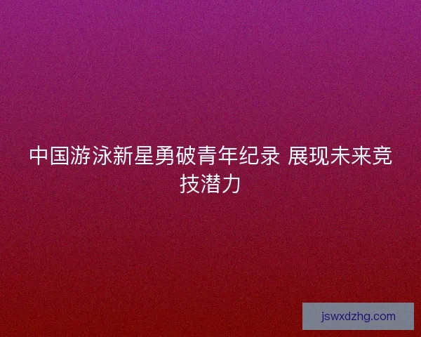 中国游泳新星勇破青年纪录 展现未来竞技潜力