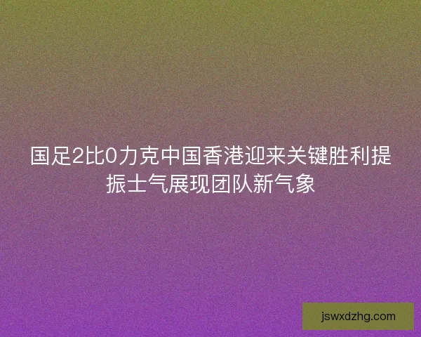 国足2比0力克中国香港迎来关键胜利提振士气展现团队新气象